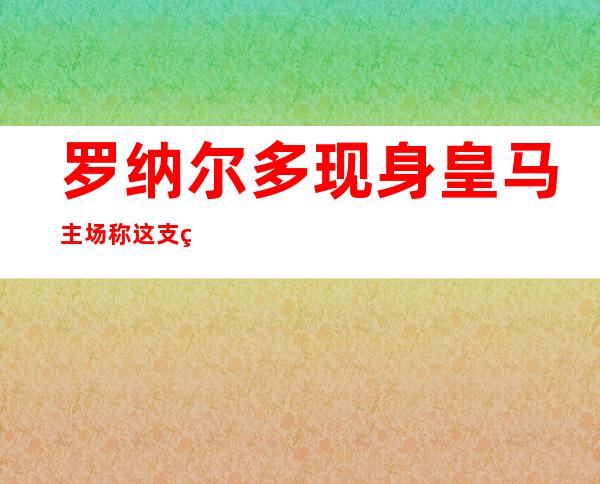 罗纳尔多现身皇马主场 称这支球队已经经神乎其神