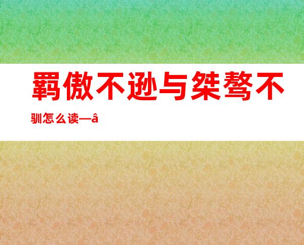 羁傲不逊与桀骜不驯怎么读——羁傲不逊同和桀骜不驯