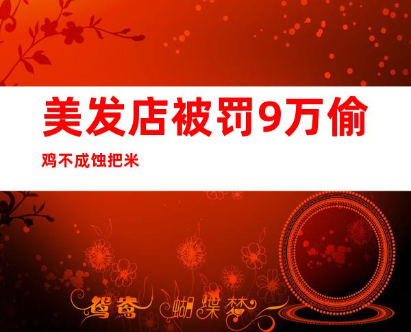 美发店被罚9万 偷鸡不成蚀把米店家这些套路大家要记住