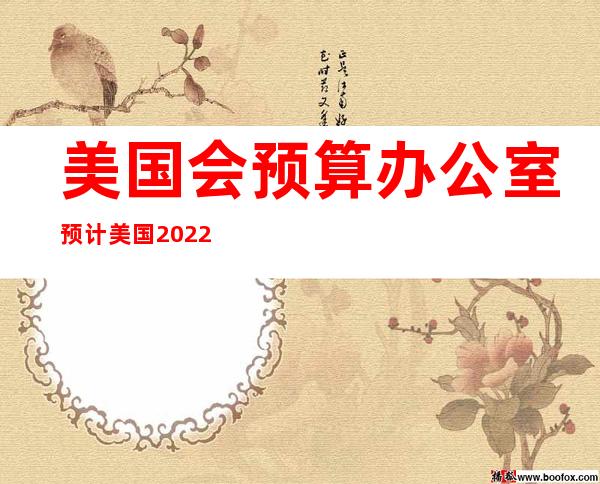 美国会预算办公室预计美国2022年GDP将增长3.1%