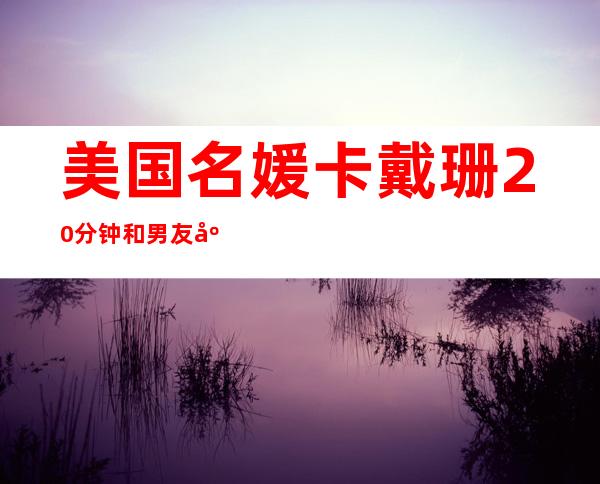 美国名媛卡戴珊20分钟 和男友床戏内容劲爆