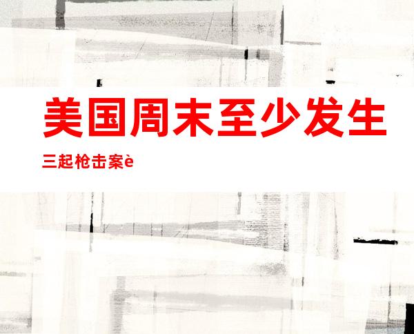 美国周末至少发生三起枪击案 致9人死亡数十人受伤