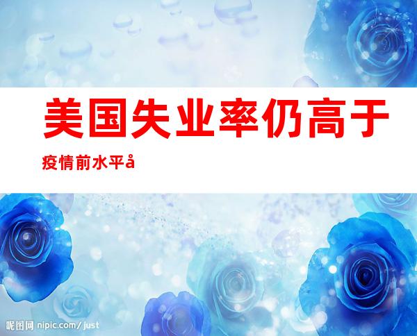 美国失业率仍高于疫情前水平 失业人数多出30万