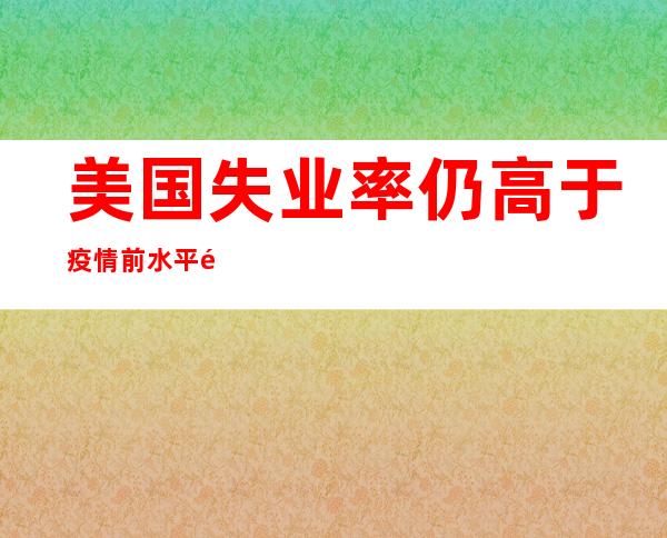 美国失业率仍高于疫情前水平 韩国6月8日起未接种疫苗者入境无需隔离