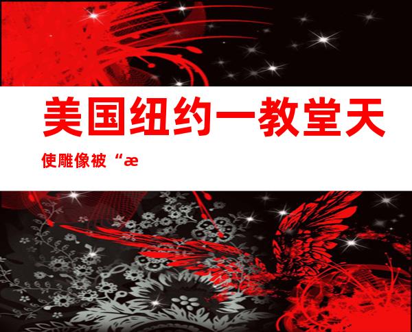 美国纽约一教堂天使雕像被“斩首” 价值200万美元的文物被盗