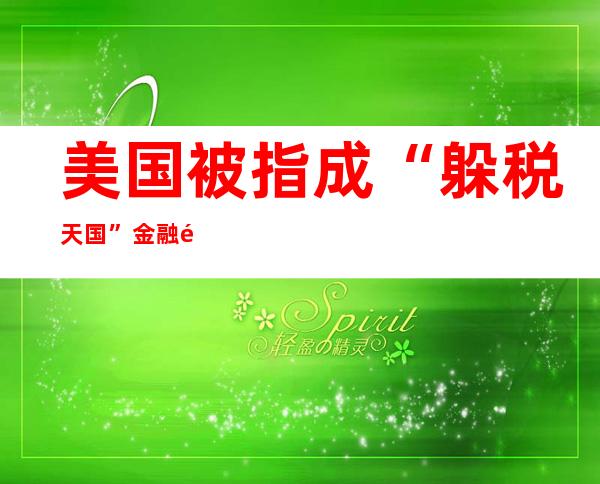 美国被指成“躲税天国 ” 金融通明“虚假 ”统领 区域尺度  后进