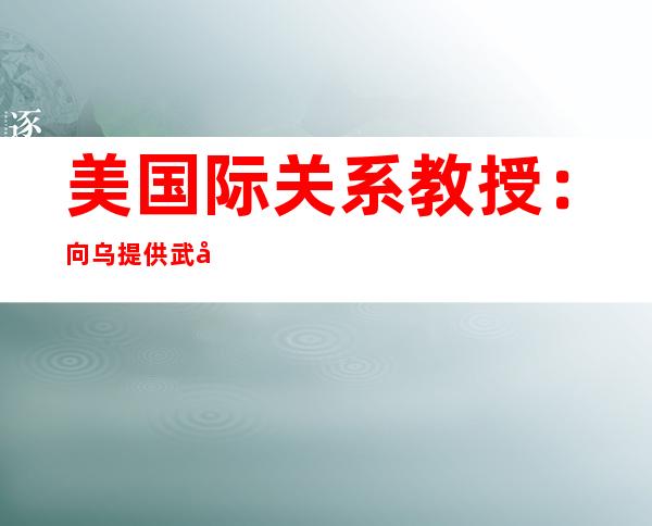 美国际关系教授：向乌提供武器引发大国军事对抗 百害无一利