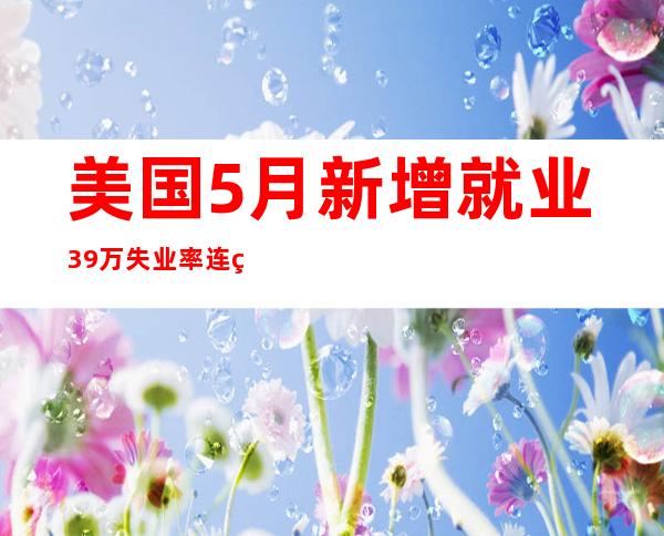 美国5月新增就业39万 失业率连续三月维持3.6%