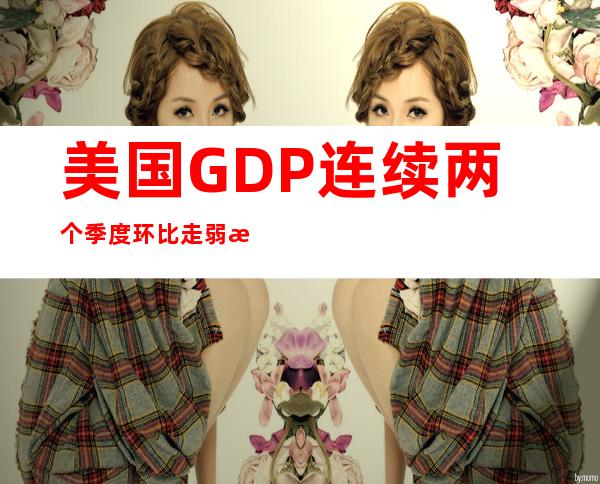 美国GDP连续两个季度环比走弱 拜登：这有啥可大惊小怪的