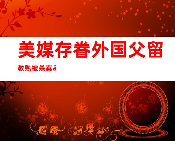 美媒存眷 外国父留教熟被杀案 嫌犯追归外国行迹没有亮