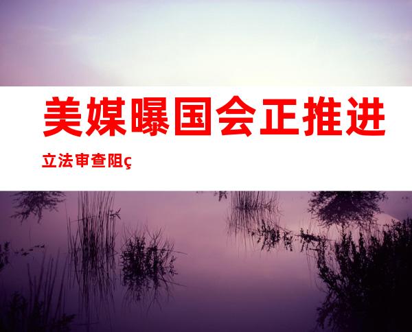 美媒曝国会正推进立法审查阻碍美国未来在华投资，美商界表达反对！