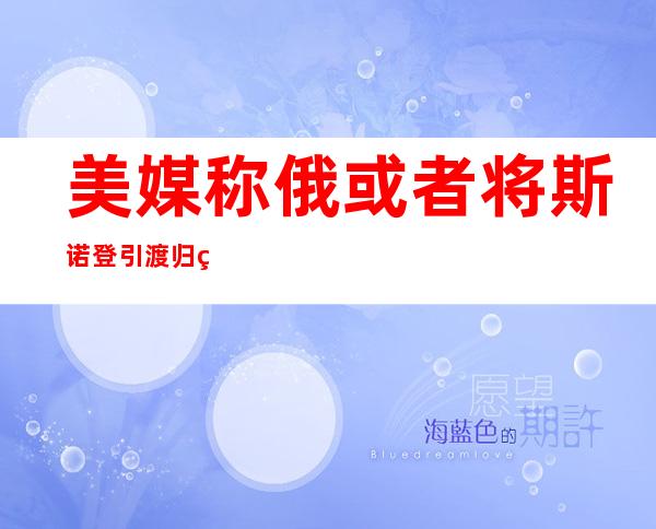 美媒称俄或者将斯诺登引渡归美国 斯诺登：没有怕被遣返