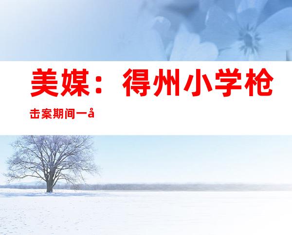 美媒：得州小学枪击案期间一家长因督促警察被捕 事后被警告要“封口”