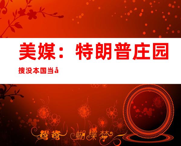 美媒：特朗普庄园搜没本国当局 军事抵制相闭文献触及  核才能 