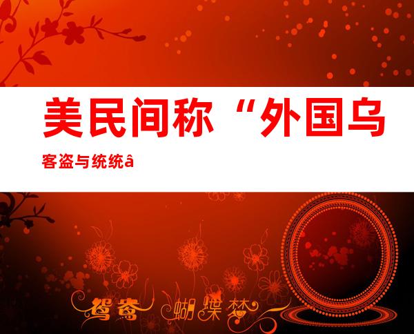 美民间称“外国乌客盗与统统 ”计划   对于华运用造裁说话 