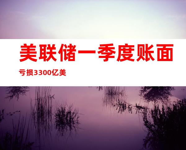 美联储一季度账面亏损3300亿美元 机构预测亏损还将扩大