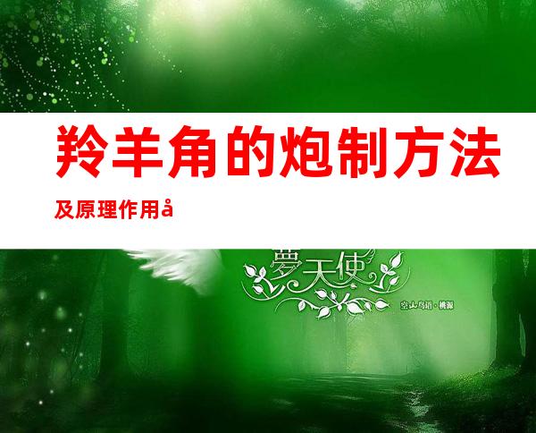 羚羊角的炮制方法及原理作用功效_不同炮制方法有哪些