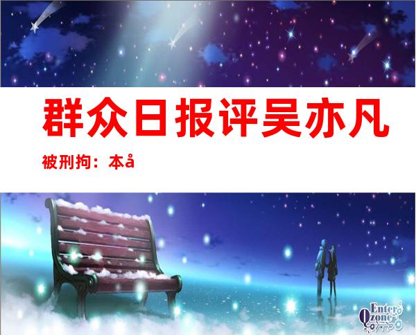 群众日报评吴亦凡被刑拘：本国国籍没有是护身符，名望再年夜 也出有宽免 权