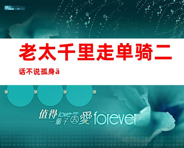 老太千里走单骑 二话不说孤身上路寻找挚友令人敬佩