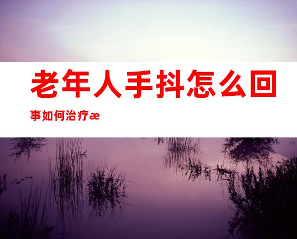 老年人手抖怎么回事如何治疗方法(老人家手抖是什么原因要怎么治疗)