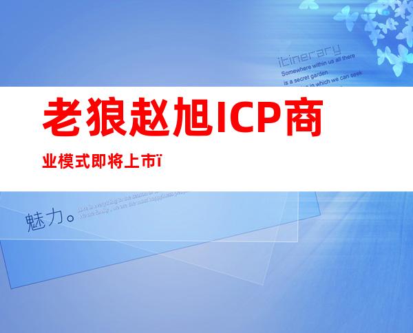 老狼赵旭ICP商业模式即将上市（老狼赵旭icp投资5万元可靠吗）