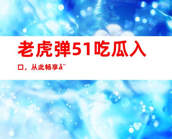 老虎弹51吃瓜入口，从此畅享娱乐风暴