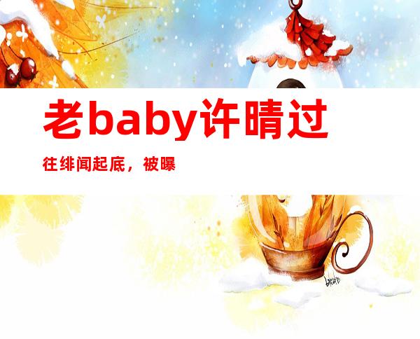 老baby许晴过往绯闻起底，被曝黑料导致至今单身？