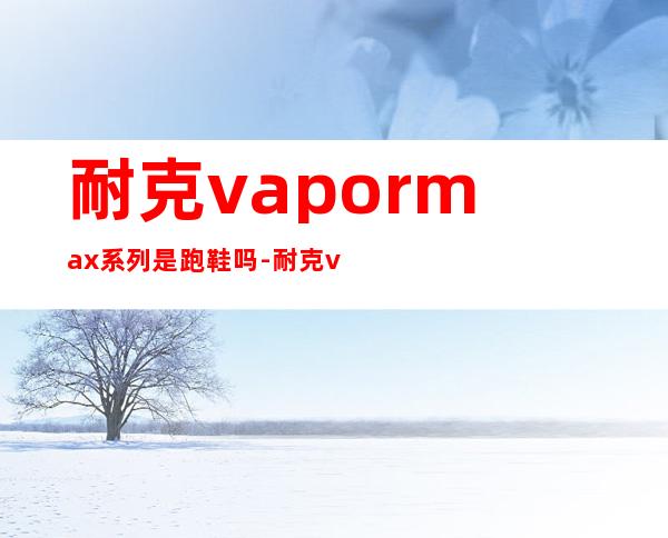 耐克vapormax系列是跑鞋吗-耐克vapormax多久寿命