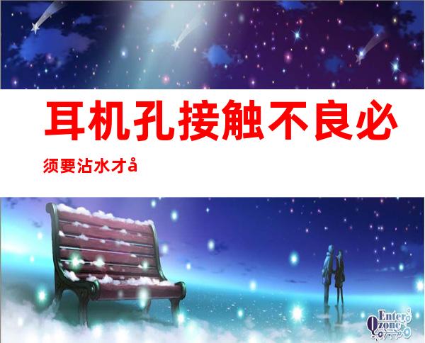 耳机孔接触不良必须要沾水才可以用-耳机孔接触不良只有一边有声音