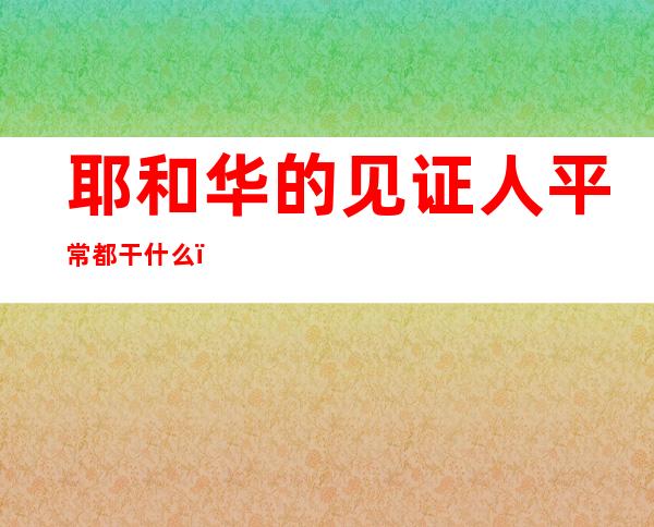 耶和华的见证人平常都干什么（耶和华的见证人被中国赶出去）