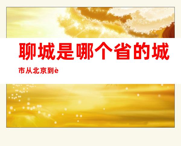 聊城是哪个省的城市从北京到聊城多少公里——聊城是哪个省哪个市哪个县