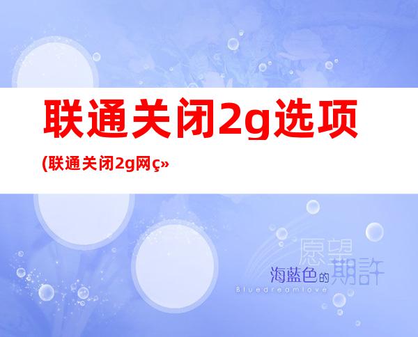 联通关闭2g选项(联通关闭2g网络双卡手机怎么办)