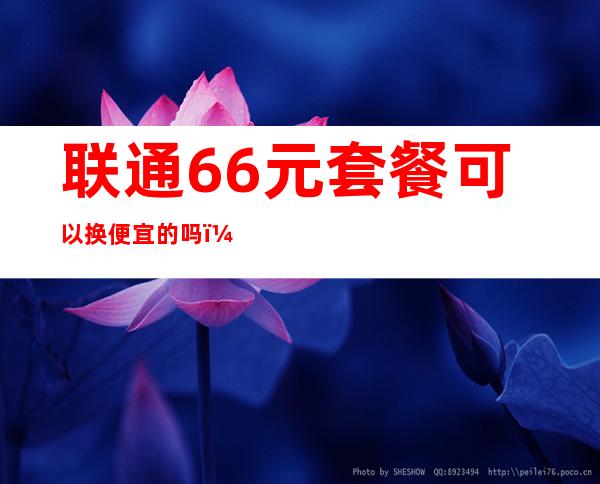 联通66元套餐可以换便宜的吗（安徽联通66大顺套餐介绍）