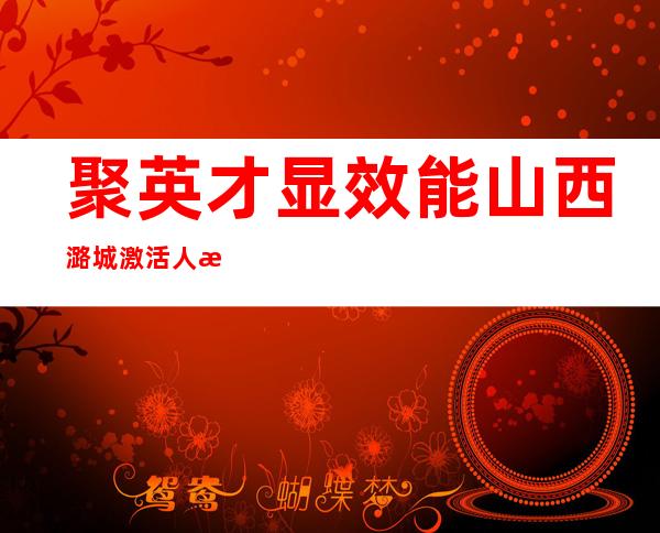 聚英才显效能 山西潞城激活人才建设“一池春水”