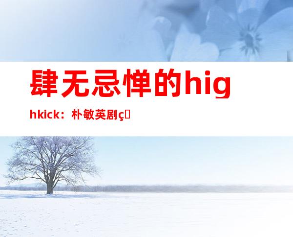 肆无忌惮的high kick：朴敏英剧照朴敏英头像