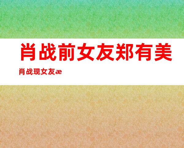 肖战前女友郑有美 肖战现女友是谁？他们还在一起吗？