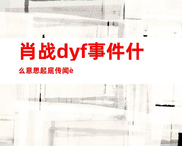 肖战dyf事件什么意思 起底传闻背后真相原来系这样的