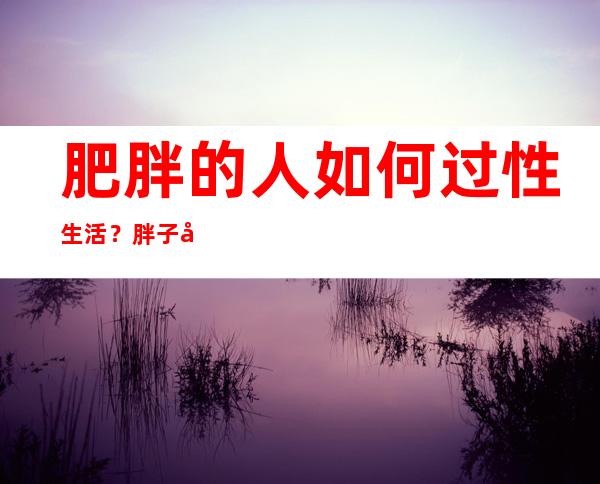 肥胖的人如何过性生活？胖子在同一个房间做爱，什么样的姿势好呢？