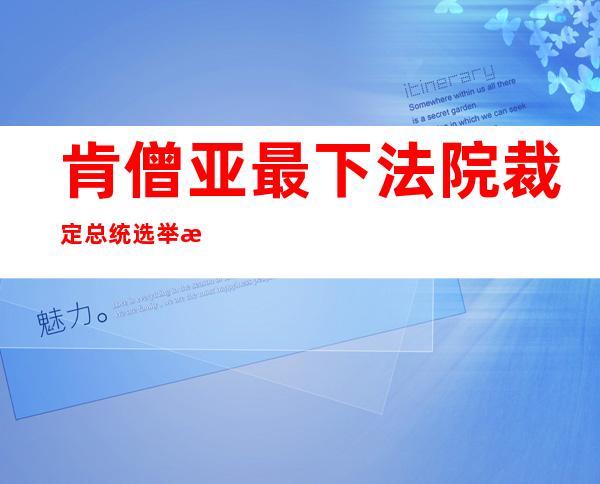 肯僧亚最下法院裁定总统选举成果 有用  鲁托凑合任新一任总统