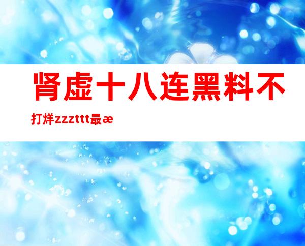 肾虚十八连黑料不打烊zzzttt最新更新，第一时间观看