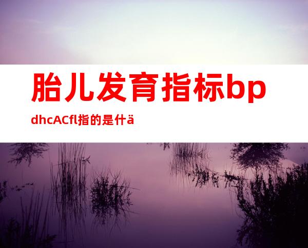 胎儿发育指标bpd hc AC fl指的是什么(胎儿发育指标与孕周对照表)