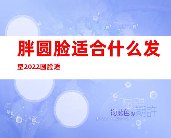 胖圆脸适合什么发型 2022圆脸适合的发型