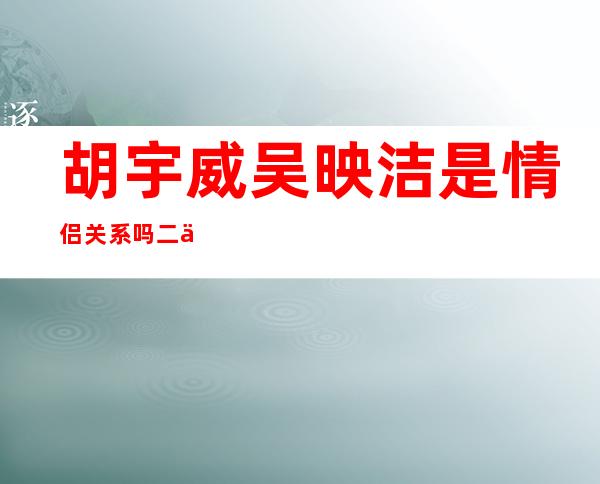 胡宇威吴映洁是情侣关系吗 二人屡传绯闻时隔多年再合作