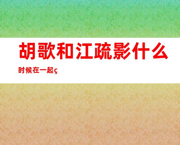 胡歌和江疏影什么时候在一起的,胡歌和江疏影结婚了吗