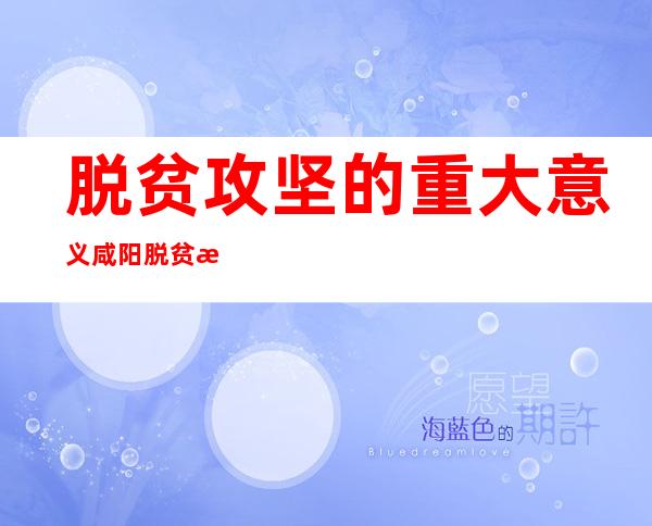 脱贫攻坚的重大意义咸阳脱贫攻坚档案（脱贫攻坚取得全面胜利的重大意义）