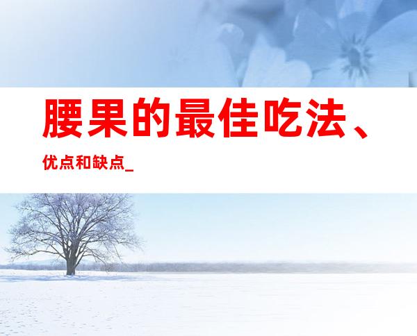 腰果的最佳吃法、优点和缺点_腰果的药用营养价值和功效作用