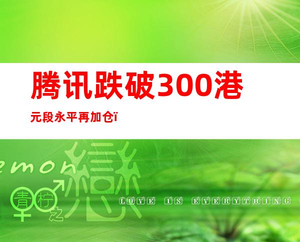 腾讯跌破300港元 段永平再加仓：再跌还买