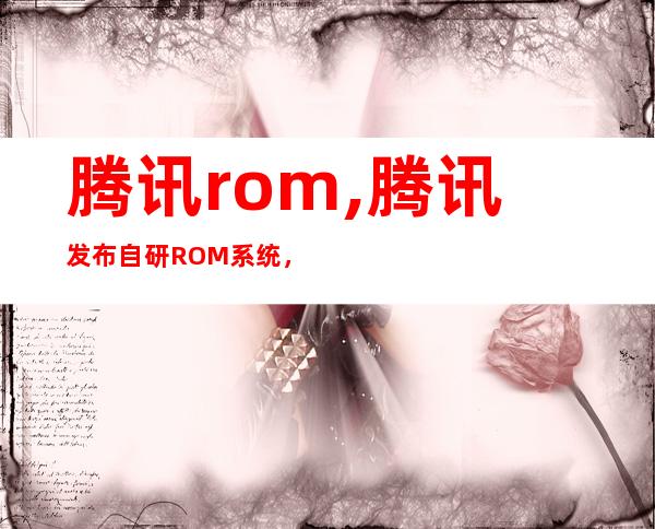 腾讯rom,腾讯发布自研ROM系统，优化更全面