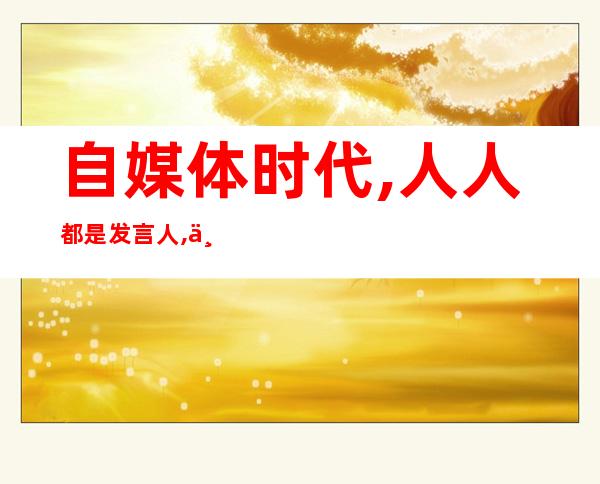 自媒体时代,人人都是发言人,个个都是,自媒体时代我们离真相越来越近一辩稿