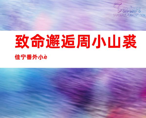 致命邂逅周小山裘佳宁番外小说免费阅读 周小山爱的是查香兰还是裘佳宁